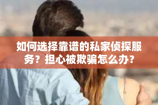 如何选择靠谱的私家侦探服务？担心被欺骗怎么办？
