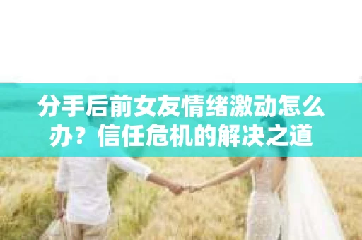 分手后前女友情绪激动怎么办?信任危机的解决之道 分手后前女友情绪激动怎么办?信任危机的解决之道