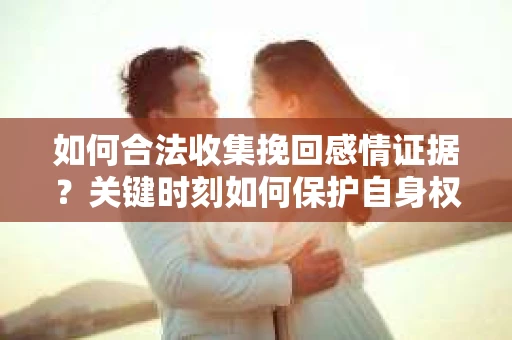 如何合法收集挽回感情证据？关键时刻如何保护自身权益？