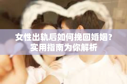 女性出轨后如何挽回婚姻？实用指南为你解析