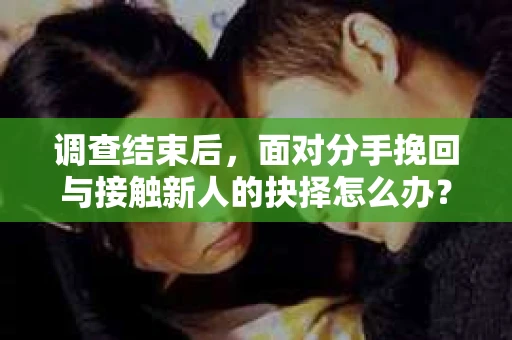 调查结束后，面对分手挽回与接触新人的抉择怎么办？