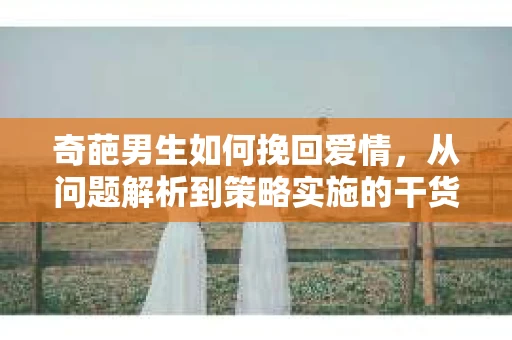 奇葩男生如何挽回爱情,从问题解析到策略实施的干货指南 奇葩男生如何挽回爱情,从问题解析到策略实施的干货指南