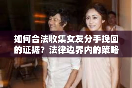如何合法收集女友分手挽回的证据？法律边界内的策略与技巧