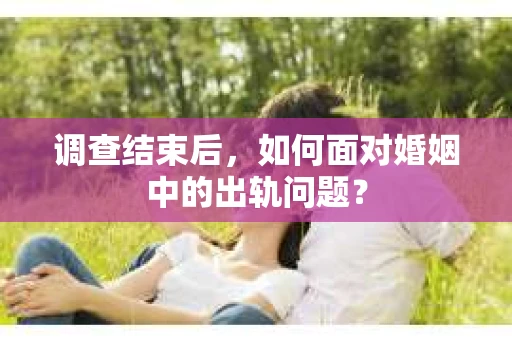 调查结束后，如何面对婚姻中的出轨问题？