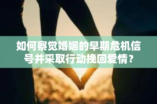 如何察觉婚姻的早期危机信号并采取行动挽回爱情？