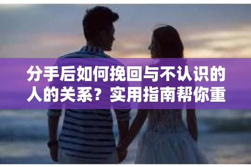 分手后如何挽回与不认识的人的关系？实用指南帮你重拾失去的联结