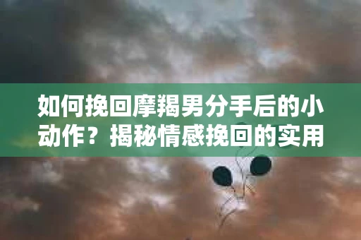 如何挽回摩羯男分手后的小动作？揭秘情感挽回的实用策略