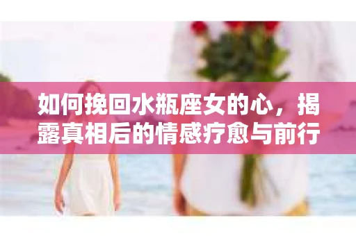 如何挽回水瓶座女的心，揭露真相后的情感疗愈与前行计划
