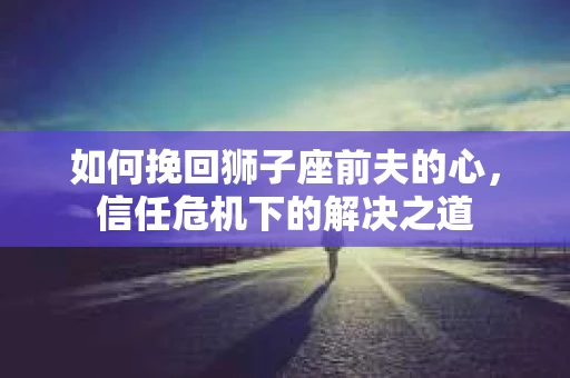 如何挽回狮子座前夫的心，信任危机下的解决之道