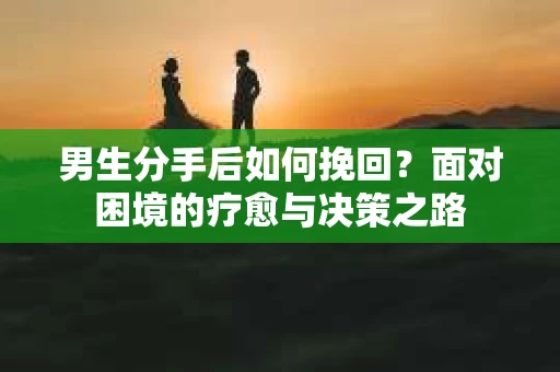 男生分手后如何挽回?面对困境的疗愈与决策之路 男生分手后如何挽回?面对困境的疗愈与决策之路