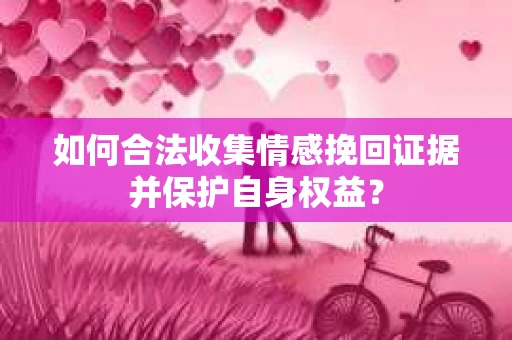 如何合法收集情感挽回证据并保护自身权益? 如何合法收集情感挽回证据并保护自身权益?