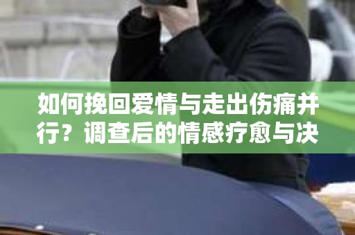 如何挽回爱情与走出伤痛并行？调查后的情感疗愈与决策指南