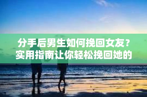 分手后男生如何挽回女友？实用指南让你轻松挽回她的心