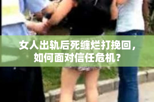 女人出轨后死缠烂打挽回，如何面对信任危机？