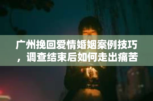 广州挽回爱情婚姻案例技巧，调查结束后如何走出痛苦并做出明智决策？