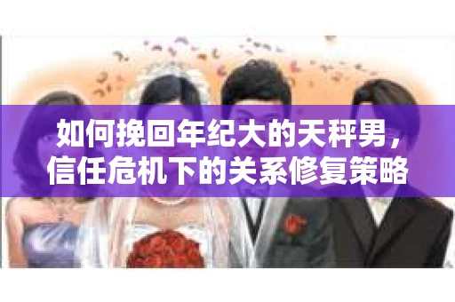 如何挽回年纪大的天秤男，信任危机下的关系修复策略