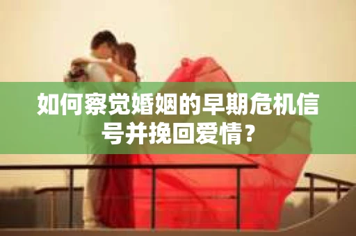 如何察觉婚姻的早期危机信号并挽回爱情？