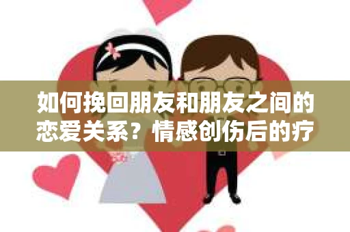 如何挽回朋友和朋友之间的恋爱关系？情感创伤后的疗愈与决策之路