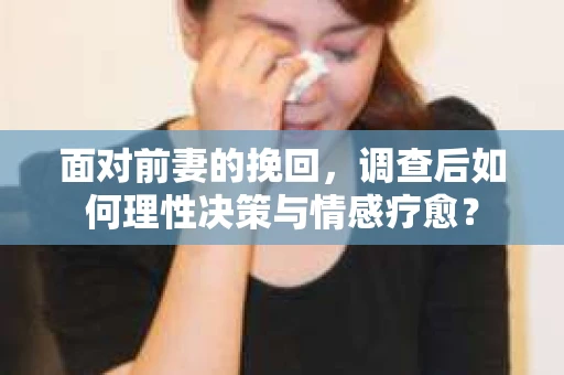 面对前妻的挽回，调查后如何理性决策与情感疗愈？