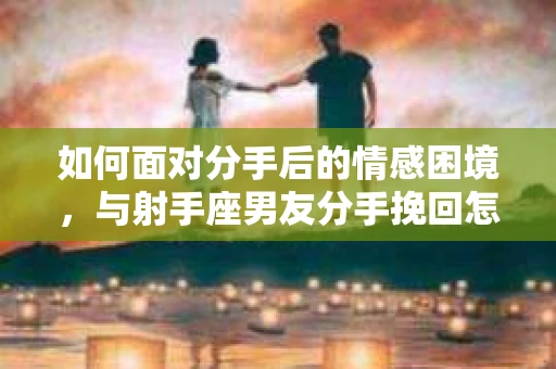 如何面对分手后的情感困境,与射手座男友分手挽回怎么办? 如何面对分手后的情感困境,与射手座男友分手挽回怎么办?