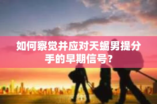 如何察觉并应对天蝎男提分手的早期信号？