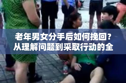 老年男女分手后如何挽回？从理解问题到采取行动的全面指南
