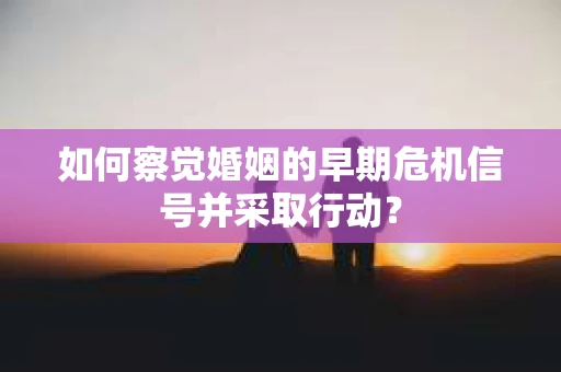 如何察觉婚姻的早期危机信号并采取行动？