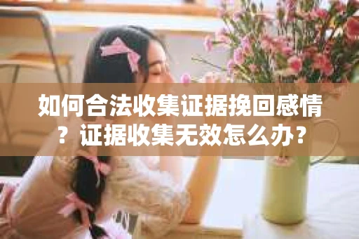 如何合法收集证据挽回感情？证据收集无效怎么办？
