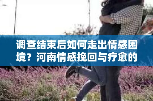 调查结束后如何走出情感困境？河南情感挽回与疗愈的实用方法