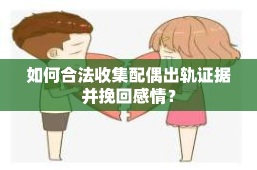 如何合法收集配偶出轨证据并挽回感情？