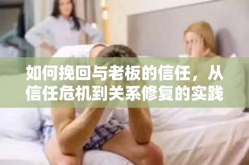 如何挽回与老板的信任，从信任危机到关系修复的实践指南