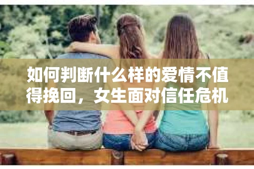 如何判断什么样的爱情不值得挽回,女生面对信任危机怎么办? 如何判断什么样的爱情不值得挽回,女生面对信任危机怎么办?