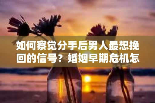 如何察觉分手后男人最想挽回的信号？婚姻早期危机怎么办？