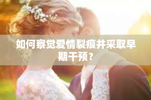 如何察觉爱情裂痕并采取早期干预? 如何察觉爱情裂痕并采取早期干预?