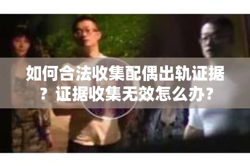如何合法收集配偶出轨证据？证据收集无效怎么办？