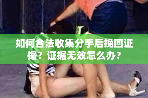 如何合法收集分手后挽回证据？证据无效怎么办？
