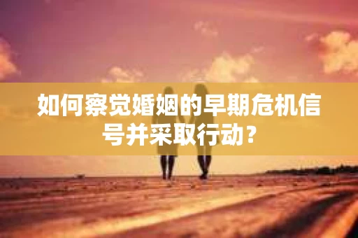 如何察觉婚姻的早期危机信号并采取行动？