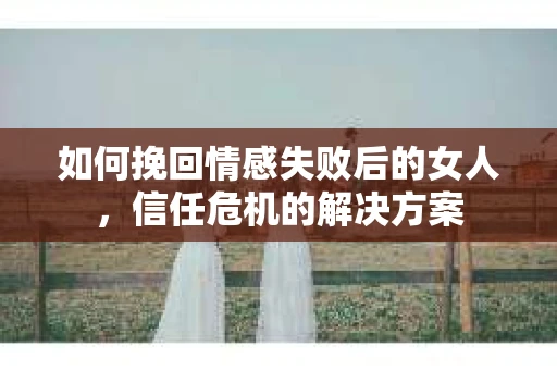 如何挽回情感失败后的女人，信任危机的解决方案