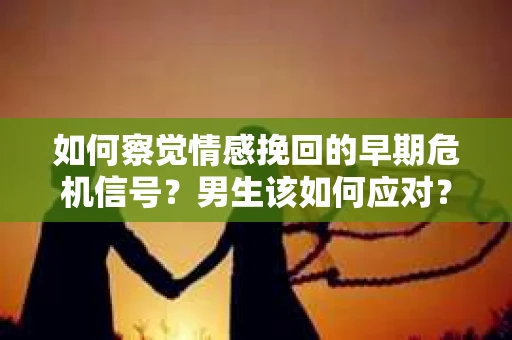 如何察觉情感挽回的早期危机信号？男生该如何应对？