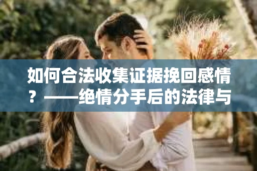 如何合法收集证据挽回感情？——绝情分手后的法律与取证策略
