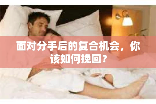 面对分手后的复合机会,你该如何挽回? 面对分手后的复合机会,你该如何挽回?