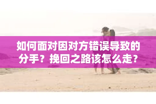 如何面对因对方错误导致的分手？挽回之路该怎么走？