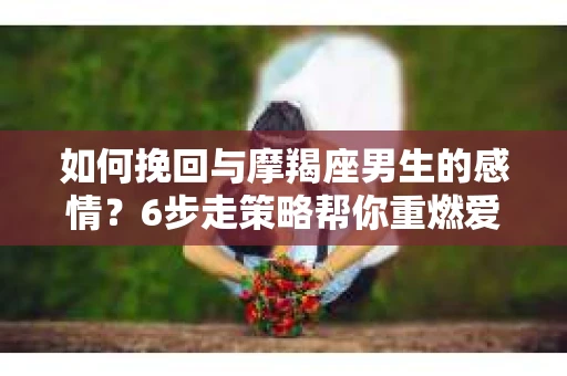 如何挽回与摩羯座男生的感情？6步走策略帮你重燃爱情之火