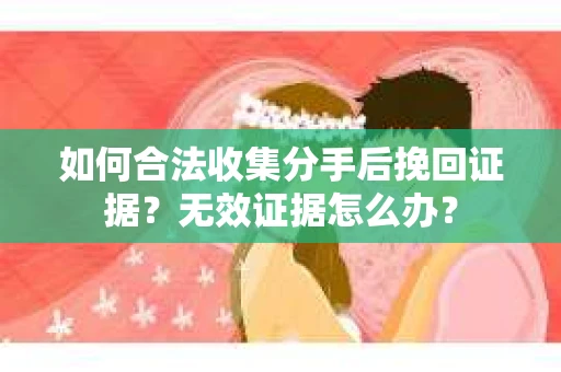 如何合法收集分手后挽回证据？无效证据怎么办？