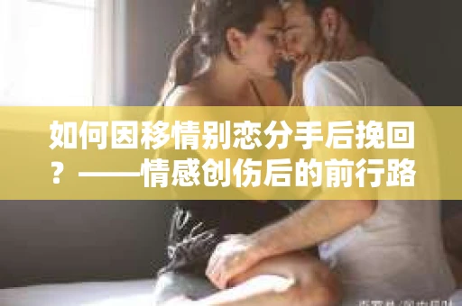 如何因移情别恋分手后挽回？——情感创伤后的前行路线图