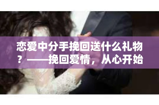 恋爱中分手挽回送什么礼物？——挽回爱情，从心开始