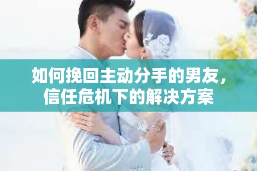 如何挽回主动分手的男友，信任危机下的解决方案