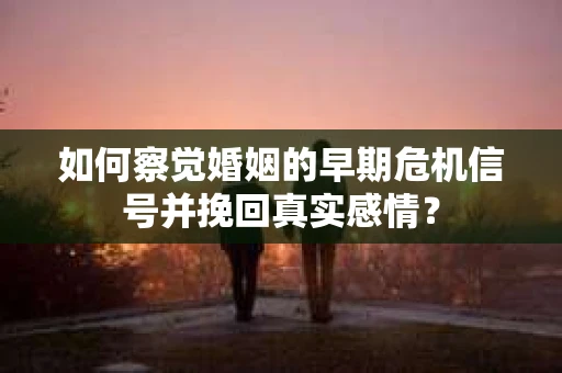 如何察觉婚姻的早期危机信号并挽回真实感情？