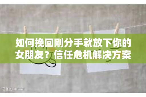 如何挽回刚分手就放下你的女朋友？信任危机解决方案