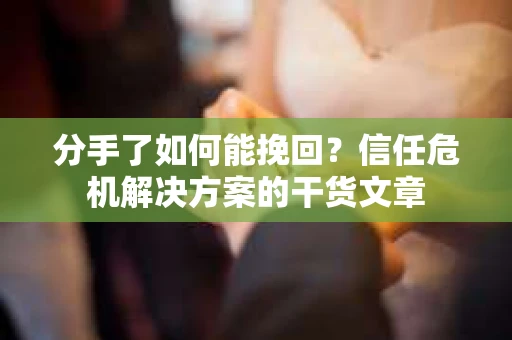 分手了如何能挽回？信任危机解决方案的干货文章